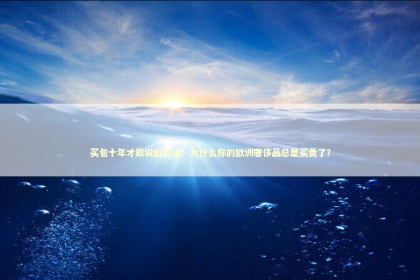 买包十年才敢说的实话：为什么你的欧洲奢侈品总是买贵了？