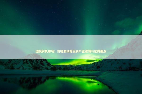透视农机市场：价格波动背后的产业逻辑与选购要点 企业服务